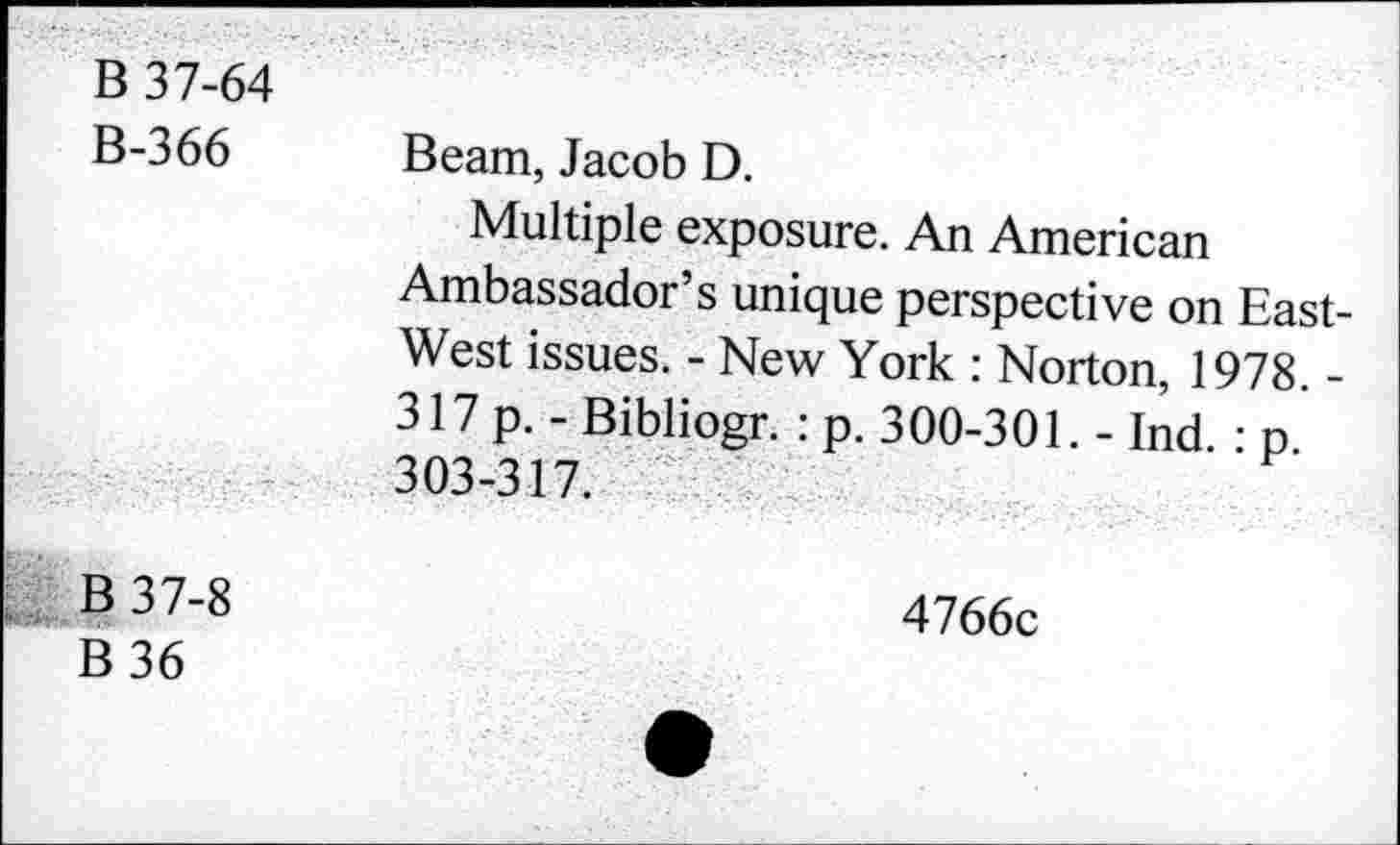 ﻿B 37-64
B-366 Beam, Jacob D.
Multiple exposure. An American Ambassador’s unique perspective on East-West issues. - New York : Norton, 1978. -317 p.- Bibliogr. : p. 300-301. - Ind. : p 303-317.
B 37-8
B 36
4766c